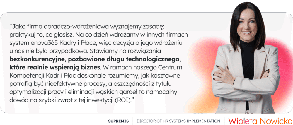 "Jako firma doradczo-wdrożeniowa wyznajemy zasadę: praktykuj to, co głosisz. Na co dzień wdrażamy w innych firmach system enova365 Kadry i Płace, więc decyzja o jego wdrożeniu u nas nie była przypadkowa. Stawiamy na rozwiązania bezkonkurencyjne, pozbawione długu technologicznego, które realnie wspierają biznes. W ramach naszego Centrum Kompetencji Kadr i Płac doskonale rozumiemy, jak kosztowne potrafią być nieefektywne procesy, a oszczędności z tytułu optymalizacji pracy i eliminacji wąskich gardeł to namacalny dowód na szybki zwrot z tej inwestycji (ROI).” - Wioleta Nowicka Director of HR Systems Implementation, SUPREMIS