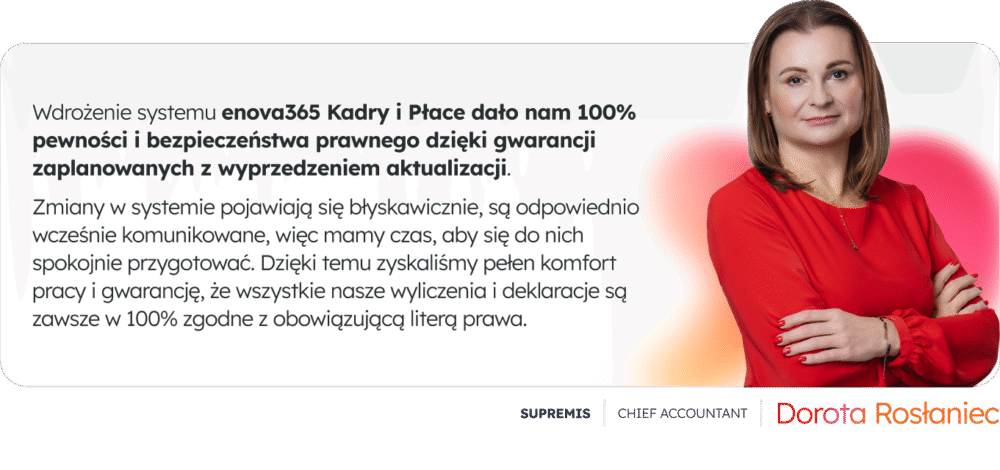 „Wdrożenie systemu enova365 Kadry i Płace dało nam 100% pewności i bezpieczeństwa prawnego dzięki gwarancji zaplanowanych z wyprzedzeniem aktualizacji. Zmiany w systemie pojawiają się błyskawicznie, są odpowiednio wcześnie komunikowane, więc mamy czas, aby się do nich spokojnie przygotować. Dzięki temu zyskaliśmy pełen komfort pracy i gwarancję, że wszystkie nasze wyliczenia i deklaracje są zawsze w 100% zgodne z obowiązującą literą prawa."- Dorota Rosłaniec, Chief Accountant, SUPREMIS