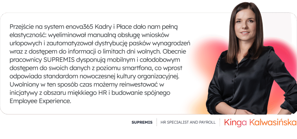 Przejście na system enova365 Kadry i Płace dało nam pełną elastyczność: wyeliminował manualną obsługę wniosków urlopowych i zautomatyzował dystrybucję pasków wynagrodzeń wraz z dostępem do informacji o limitach dni wolnych. Obecnie pracownicy SUPREMIS dysponują mobilnym i całodobowym dostępem do swoich danych z poziomu smartfona, co wprost odpowiada standardom nowoczesnej kultury organizacyjnej. Uwolniony w ten sposób czas możemy reinwestować w inicjatywy z obszaru miękkiego HR i budowanie spójnego Employee Experience.” - Kinga Kalwasińska, HR Specialist and Payroll, SUPREMIS